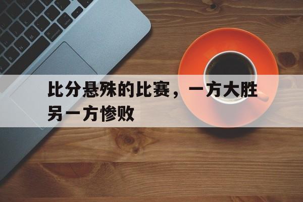 比分悬殊的比赛，一方大胜另一方惨败的简单介绍