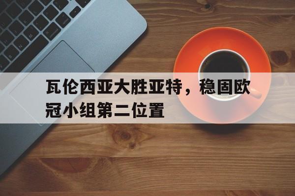 关于瓦伦西亚大胜亚特，稳固欧冠小组第二位置的信息