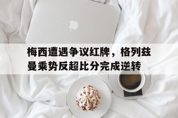 梅西遭遇争议红牌，格列兹曼乘势反超比分完成逆转