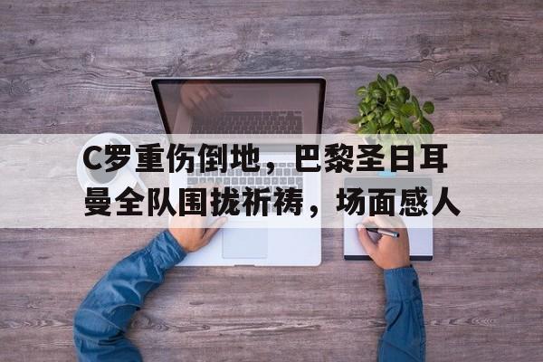 C罗重伤倒地，巴黎圣日耳曼全队围拢祈祷，场面感人c罗转会巴黎